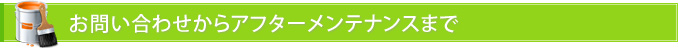 お問い合わせからアフターメンテナンスまで