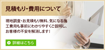 見積もり・費用について。現地調査・お見積もり無料。気になる施工費用も事前にわかりやすくご説明し、お客様の不安を解消します！詳細はこちら